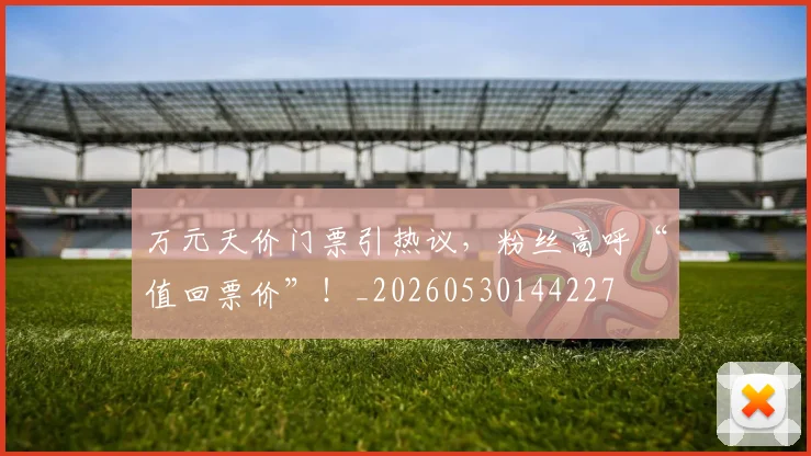 万元天价门票引热议，粉丝高呼“值回票价”！_20260530144227