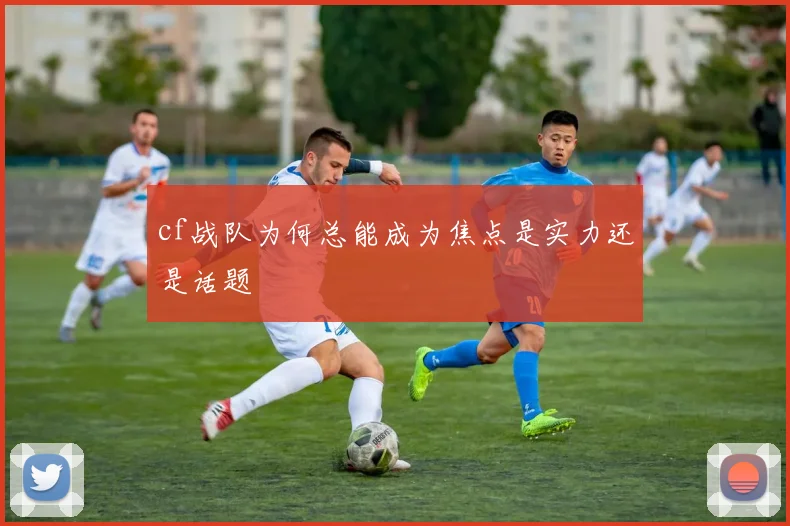 cf战队为何总能成为焦点是实力还是话题