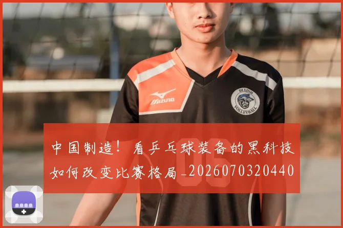 中国制造!看乒乓球装备的黑科技如何改变比赛格局_20260703204404
