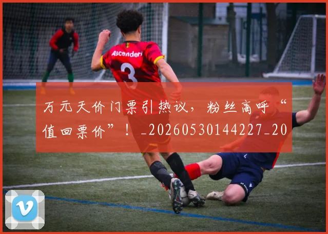 万元天价门票引热议，粉丝高呼“值回票价”！_20260530144227_20260702173850
