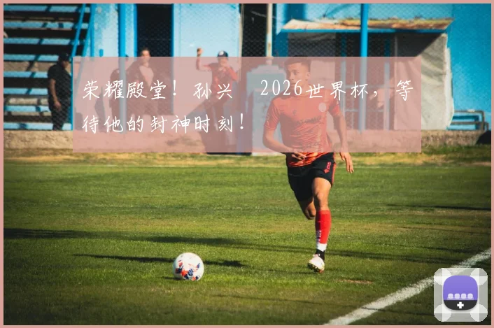 荣耀殿堂！孙兴慜2026世界杯，等待他的封神时刻！