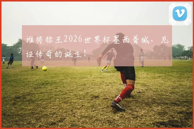 谁将称王2026世界杯墨西哥城,见证传奇的诞生!