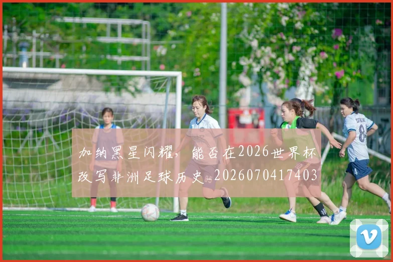 加纳黑星闪耀,能否在2026世界杯改写非洲足球历史_20260704174034