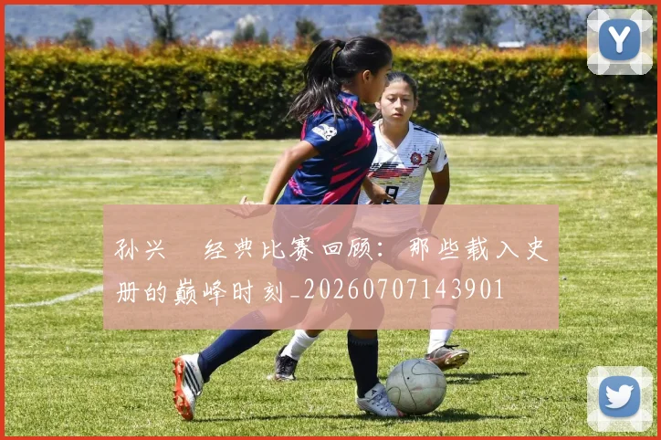孙兴慜经典比赛回顾:那些载入史册的巅峰时刻_20260707143901