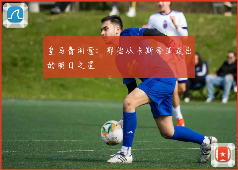 皇马青训营:那些从卡斯蒂亚走出的明日之星
