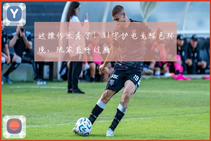这操作太秀了！AI守护电竞绿色环境，玩家直呼过瘾