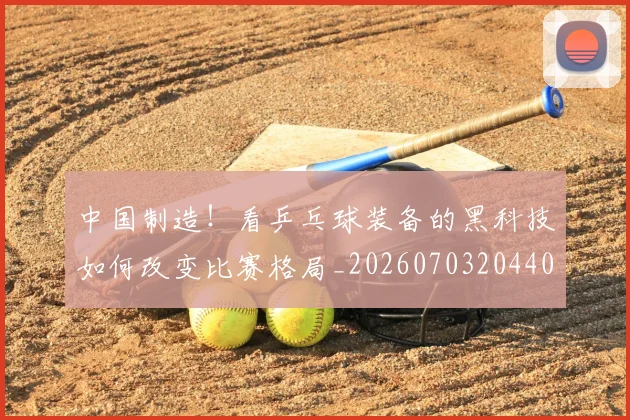 中国制造!看乒乓球装备的黑科技如何改变比赛格局_20260703204404