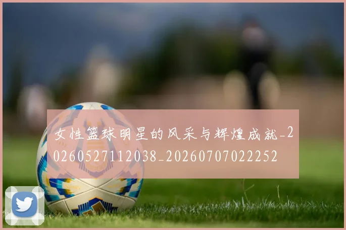 女性篮球明星的风采与辉煌成就_20260527112038_20260707022252